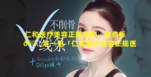 仁和医疗美容正规医院，收费标 🍁 准一览「仁和医疗美容正规医院,收费标准一 🦋 览表图片」